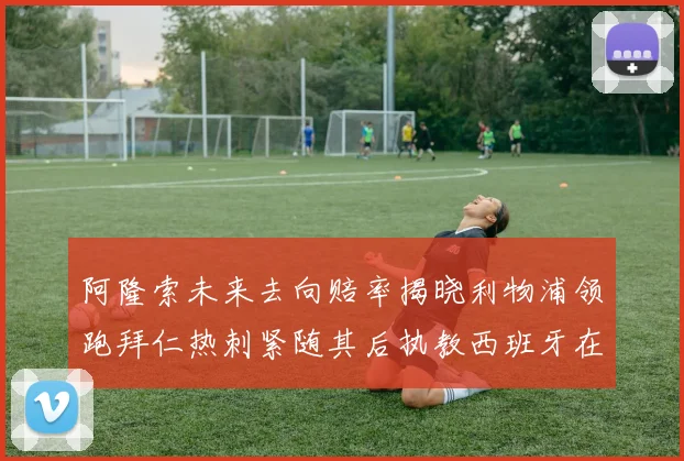 阿隆索未来去向赔率揭晓利物浦领跑拜仁热刺紧随其后执教西班牙在列