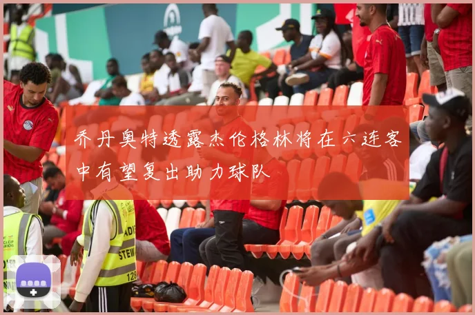 乔丹奥特透露杰伦格林将在六连客中有望复出助力球队