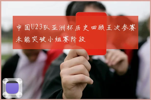 中国U23队亚洲杯历史回顾五次参赛未能突破小组赛阶段