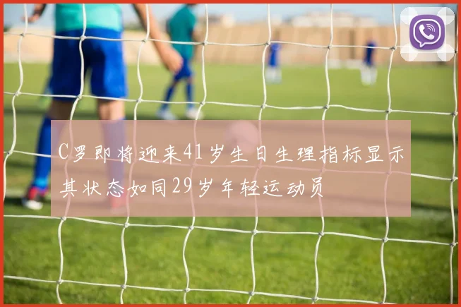 C罗即将迎来41岁生日生理指标显示其状态如同29岁年轻运动员
