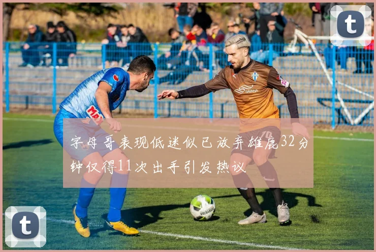 字母哥表现低迷似已放弃雄鹿32分钟仅得11次出手引发热议