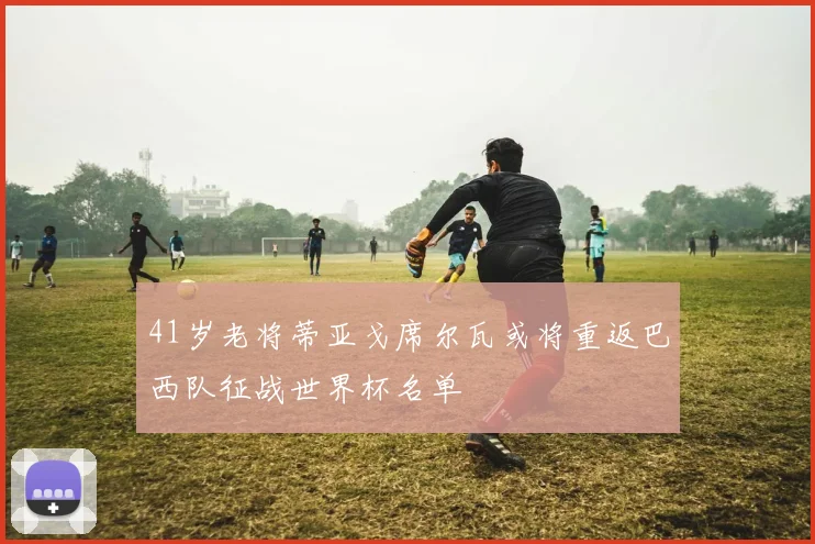 41岁老将蒂亚戈席尔瓦或将重返巴西队征战世界杯名单